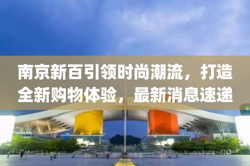 南京新百引领时尚潮流，打造全新购物体验，最新消息速递