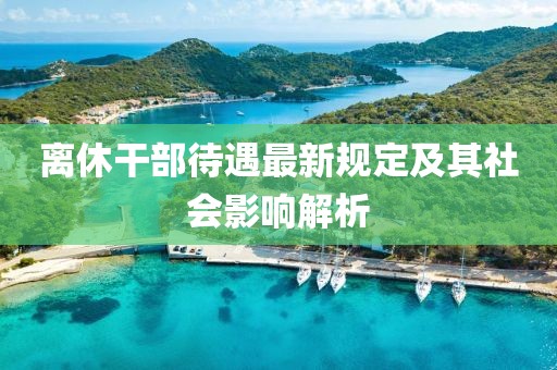 离休干部待遇最新规定及其社会影响解析