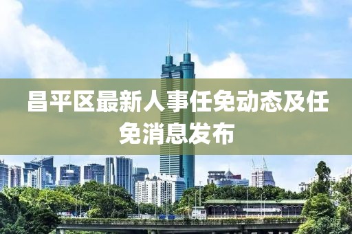 昌平区最新人事任免动态及任免消息发布