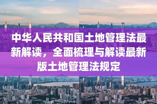 中华人民共和国土地管理法最新解读，全面梳理与解读最新版土地管理法规定