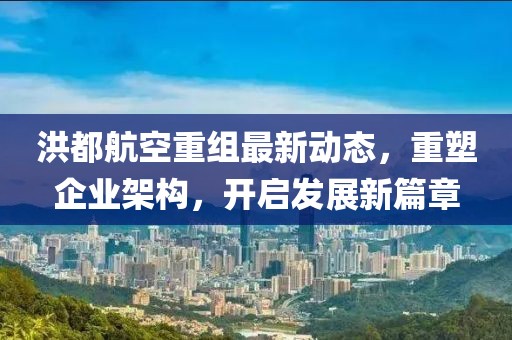 洪都航空重组最新动态，重塑企业架构，开启发展新篇章