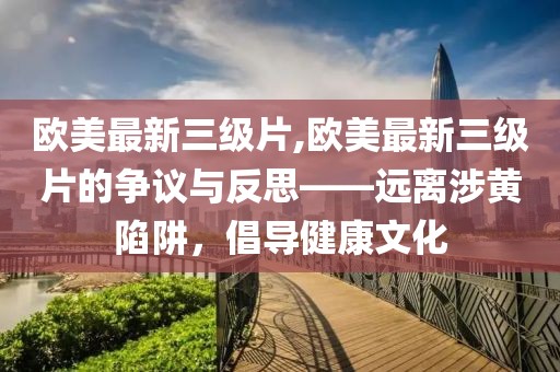 欧美最新三级片,欧美最新三级片的争议与反思——远离涉黄陷阱，倡导健康文化