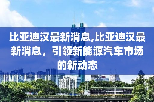 比亚迪汉最新消息,比亚迪汉最新消息，引领新能源汽车市场的新动态