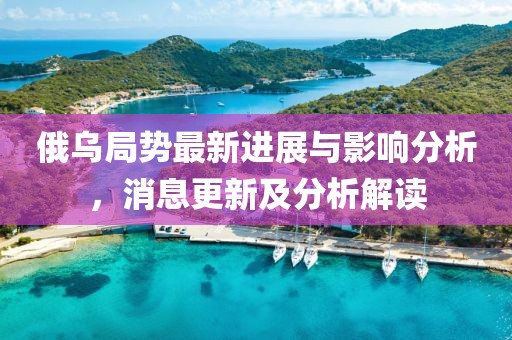 俄乌局势最新进展与影响分析，消息更新及分析解读