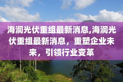 海润光伏重组最新消息,海润光伏重组最新消息，重塑企业未来，引领行业变革