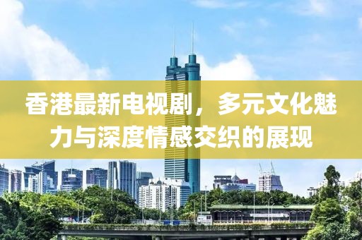 香港最新电视剧，多元文化魅力与深度情感交织的展现