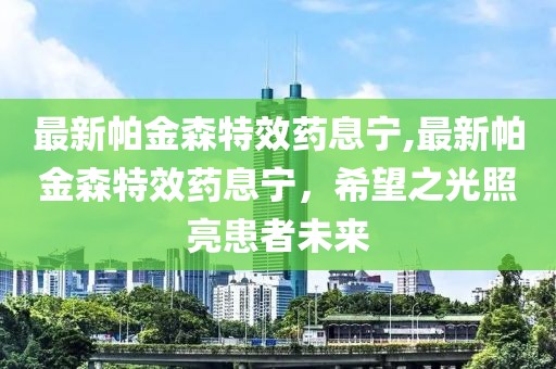 最新帕金森特效药息宁,最新帕金森特效药息宁，希望之光照亮患者未来