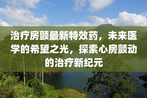 治疗房颤最新特效药，未来医学的希望之光，探索心房颤动的治疗新纪元