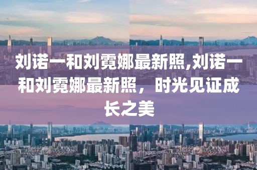 刘诺一和刘霓娜最新照,刘诺一和刘霓娜最新照，时光见证成长之美