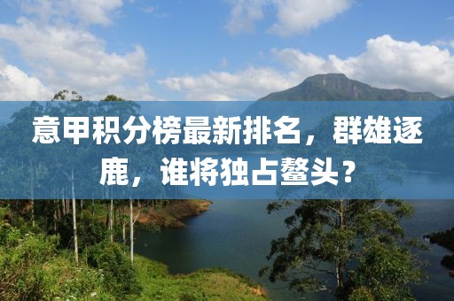 意甲积分榜最新排名，群雄逐鹿，谁将独占鳌头？