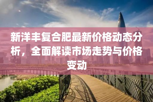 新洋丰复合肥最新价格动态分析，全面解读市场走势与价格变动