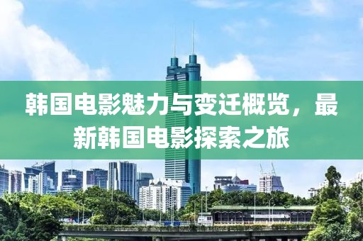 韩国电影魅力与变迁概览，最新韩国电影探索之旅