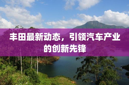 丰田最新动态，引领汽车产业的创新先锋