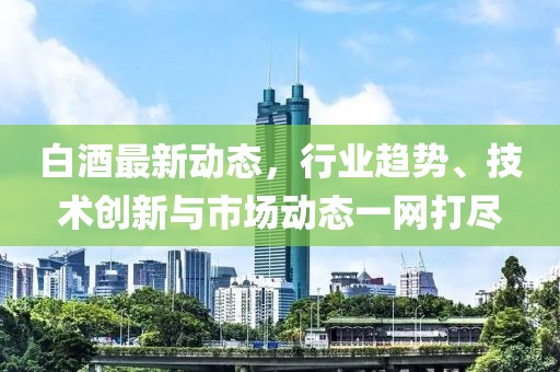 白酒最新动态，行业趋势、技术创新与市场动态一网打尽