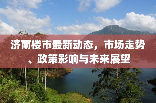 济南楼市最新动态，市场走势、政策影响与未来展望