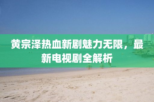 黄宗泽热血新剧魅力无限，最新电视剧全解析