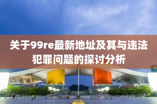 关于99re最新地址及其与违法犯罪问题的探讨分析