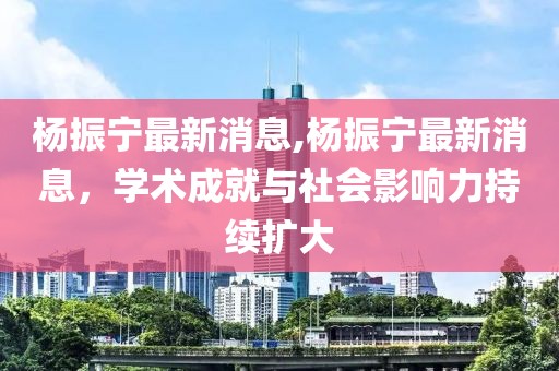 杨振宁最新消息,杨振宁最新消息，学术成就与社会影响力持续扩大