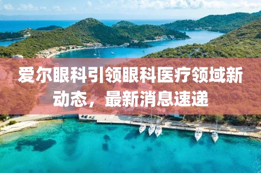 爱尔眼科引领眼科医疗领域新动态，最新消息速递