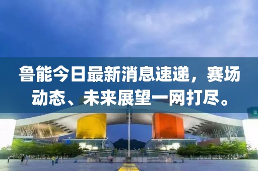 鲁能今日最新消息速递，赛场动态、未来展望一网打尽。