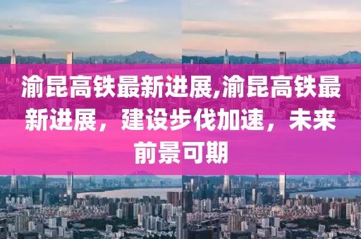 渝昆高铁最新进展,渝昆高铁最新进展，建设步伐加速，未来前景可期