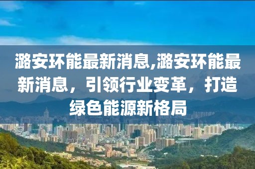 潞安环能最新消息,潞安环能最新消息，引领行业变革，打造绿色能源新格局