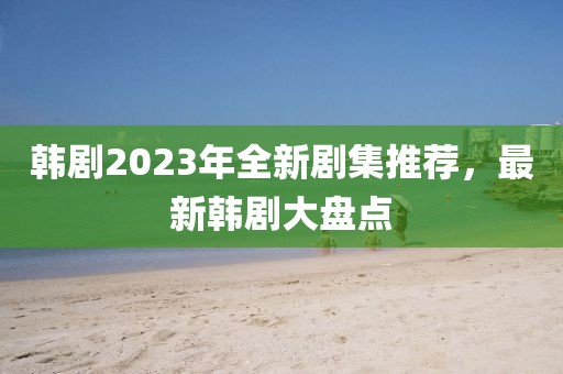 韩剧2023年全新剧集推荐，最新韩剧大盘点