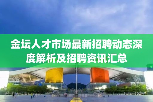 金坛人才市场最新招聘动态深度解析及招聘资讯汇总