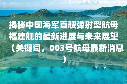 揭秘中国海军首艘弹射型航母福建舰的最新进展与未来展望（关键词，003号航母最新消息）