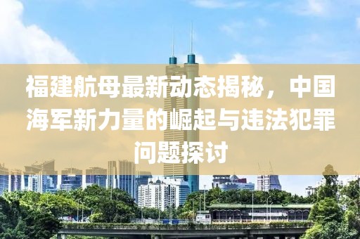 福建航母最新动态揭秘，中国海军新力量的崛起与违法犯罪问题探讨