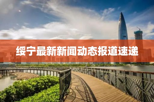 绥宁最新新闻动态报道速递