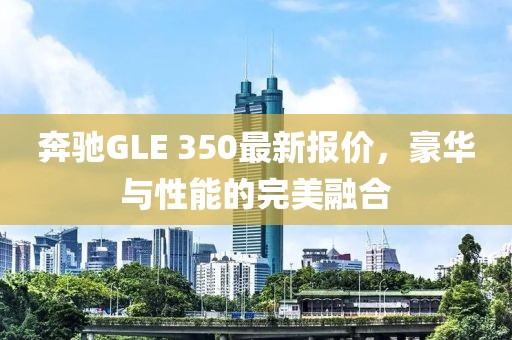 奔驰GLE 350最新报价，豪华与性能的完美融合