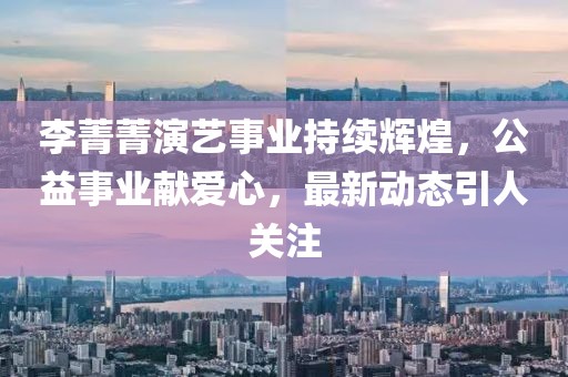 李菁菁演艺事业持续辉煌，公益事业献爱心，最新动态引人关注