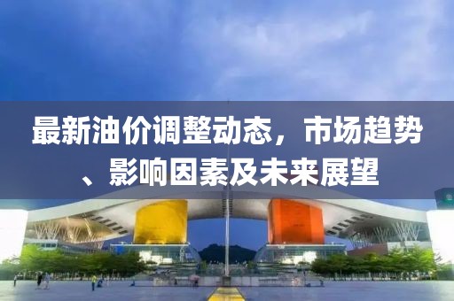 最新油价调整动态，市场趋势、影响因素及未来展望