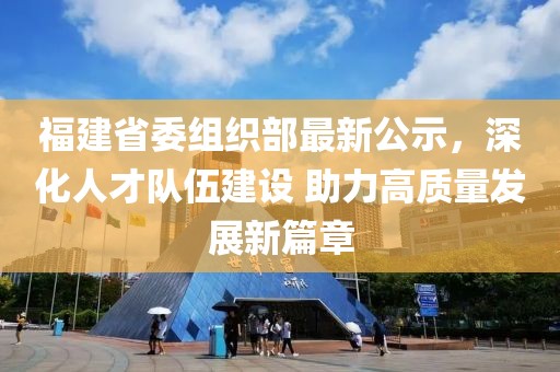 福建省委组织部最新公示，深化人才队伍建设 助力高质量发展新篇章