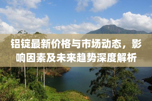 铝锭最新价格与市场动态，影响因素及未来趋势深度解析