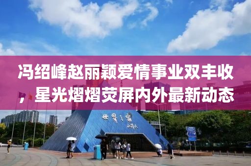 冯绍峰赵丽颖爱情事业双丰收，星光熠熠荧屏内外最新动态