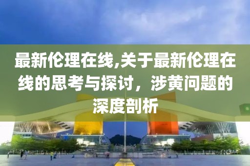 最新伦理在线,关于最新伦理在线的思考与探讨，涉黄问题的深度剖析