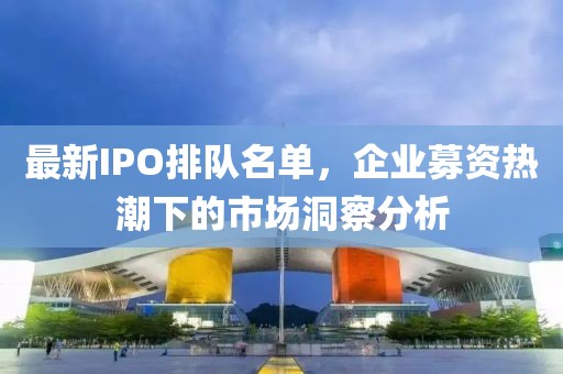 最新IPO排队名单，企业募资热潮下的市场洞察分析