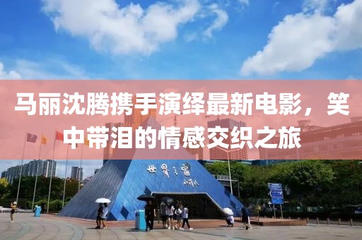 马丽沈腾携手演绎最新电影，笑中带泪的情感交织之旅