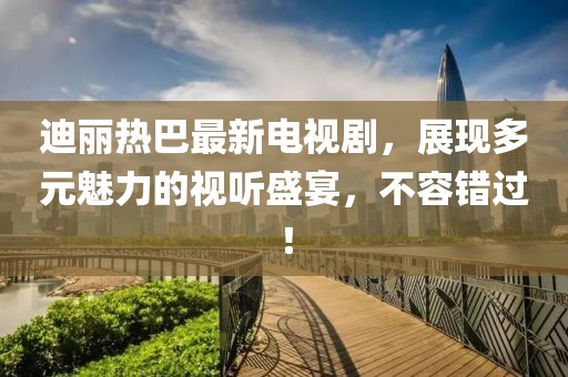 迪丽热巴最新电视剧，展现多元魅力的视听盛宴，不容错过！