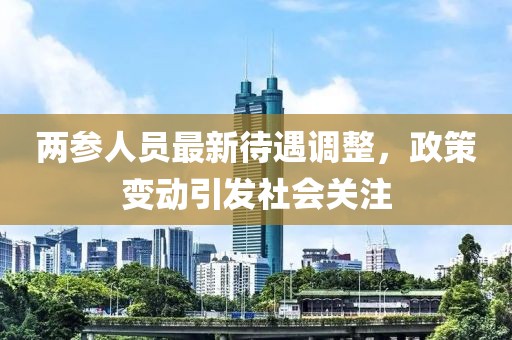 两参人员最新待遇调整，政策变动引发社会关注