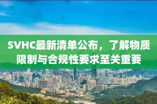 SVHC最新清单公布，了解物质限制与合规性要求至关重要