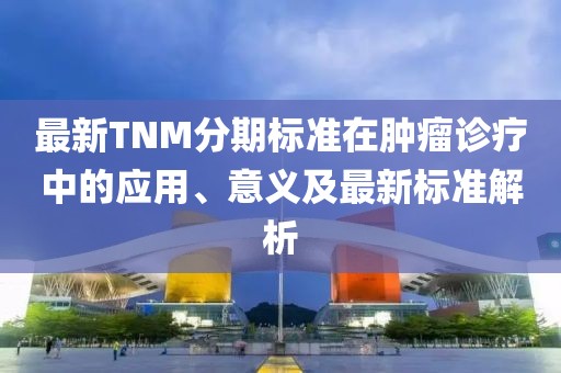 最新TNM分期标准在肿瘤诊疗中的应用、意义及最新标准解析