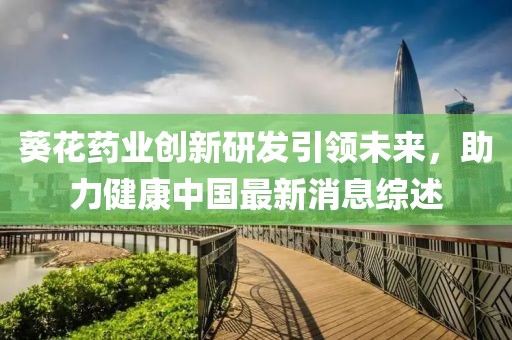 葵花药业创新研发引领未来，助力健康中国最新消息综述