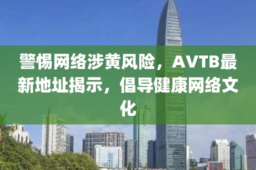 警惕网络涉黄风险，AVTB最新地址揭示，倡导健康网络文化