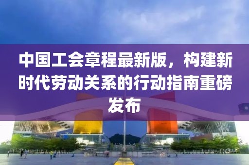 中国工会章程最新版，构建新时代劳动关系的行动指南重磅发布