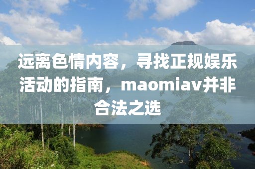 远离色情内容，寻找正规娱乐活动的指南，maomiav并非合法之选