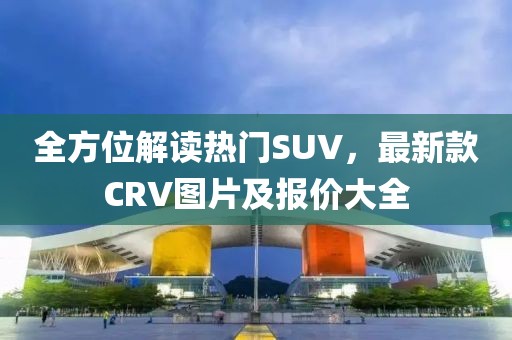 全方位解读热门SUV，最新款CRV图片及报价大全