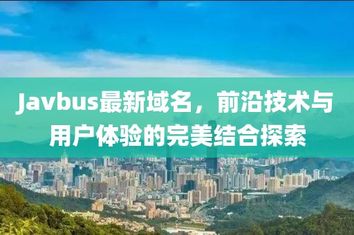 Javbus最新域名，前沿技术与用户体验的完美结合探索